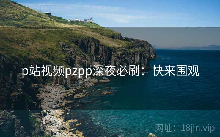 p站视频pzpp深夜必刷：快来围观