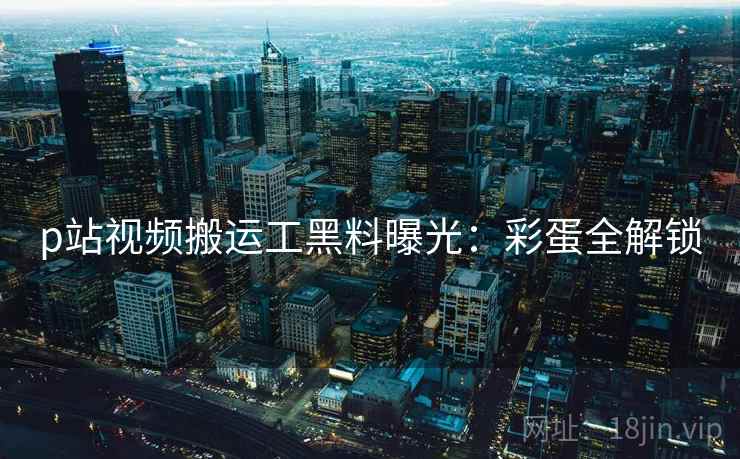 p站视频搬运工黑料曝光:彩蛋全解锁 p站视频搬运工黑料曝光:彩蛋全解锁