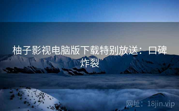柚子影视电脑版下载特别放送：口碑炸裂